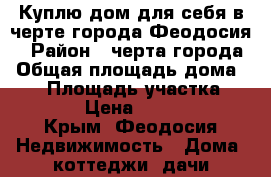 Куплю дом для себя в черте города Феодосия. › Район ­ черта города › Общая площадь дома ­ 50 › Площадь участка ­ 400-600 › Цена ­ 4 000 000 - Крым, Феодосия Недвижимость » Дома, коттеджи, дачи продажа   